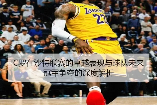 C罗在沙特联赛的卓越表现与球队未来冠军争夺的深度解析
